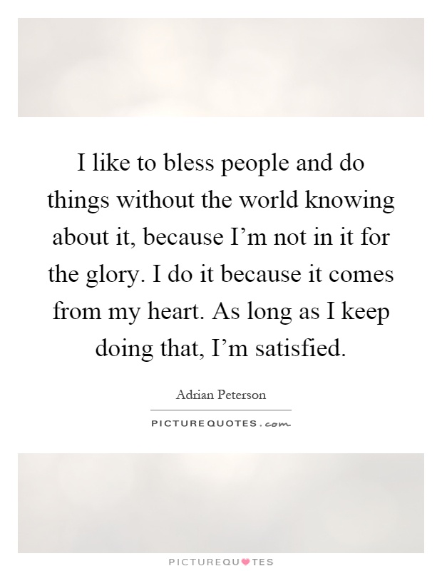 I like to bless people and do things without the world knowing about it, because I'm not in it for the glory. I do it because it comes from my heart. As long as I keep doing that, I'm satisfied Picture Quote #1