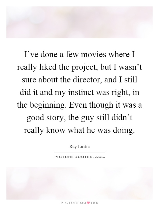 I've done a few movies where I really liked the project, but I wasn't sure about the director, and I still did it and my instinct was right, in the beginning. Even though it was a good story, the guy still didn't really know what he was doing Picture Quote #1