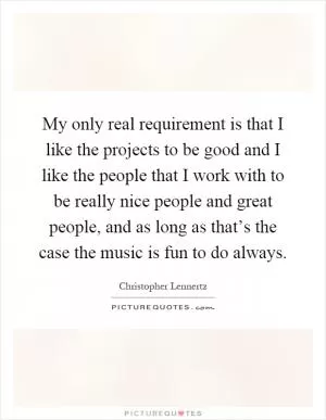 My only real requirement is that I like the projects to be good and I like the people that I work with to be really nice people and great people, and as long as that’s the case the music is fun to do always Picture Quote #1
