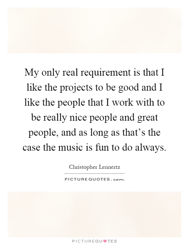 My only real requirement is that I like the projects to be good and I like the people that I work with to be really nice people and great people, and as long as that's the case the music is fun to do always Picture Quote #1