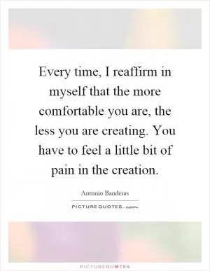 Every time, I reaffirm in myself that the more comfortable you are, the less you are creating. You have to feel a little bit of pain in the creation Picture Quote #1
