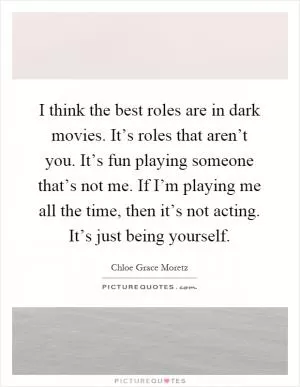 I think the best roles are in dark movies. It’s roles that aren’t you. It’s fun playing someone that’s not me. If I’m playing me all the time, then it’s not acting. It’s just being yourself Picture Quote #1