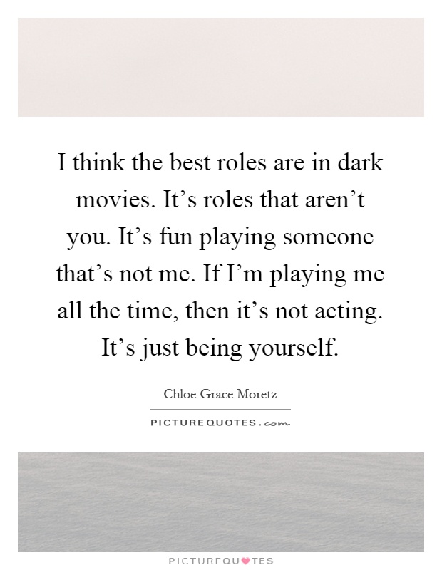 I think the best roles are in dark movies. It's roles that aren't you. It's fun playing someone that's not me. If I'm playing me all the time, then it's not acting. It's just being yourself Picture Quote #1