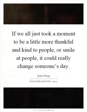 If we all just took a moment to be a little more thankful and kind to people, or smile at people, it could really change someone’s day Picture Quote #1