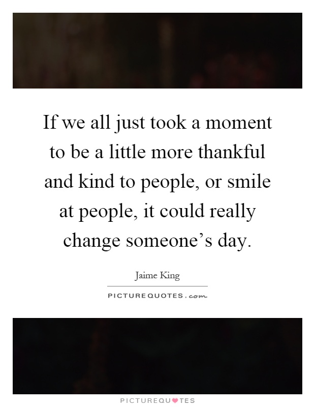If we all just took a moment to be a little more thankful and kind to people, or smile at people, it could really change someone's day Picture Quote #1
