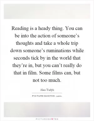 Reading is a heady thing. You can be into the action of someone’s thoughts and take a whole trip down someone’s ruminations while seconds tick by in the world that they’re in, but you can’t really do that in film. Some films can, but not too much Picture Quote #1