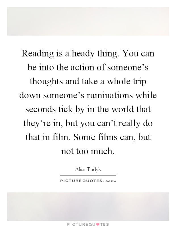 Reading is a heady thing. You can be into the action of someone's thoughts and take a whole trip down someone's ruminations while seconds tick by in the world that they're in, but you can't really do that in film. Some films can, but not too much Picture Quote #1