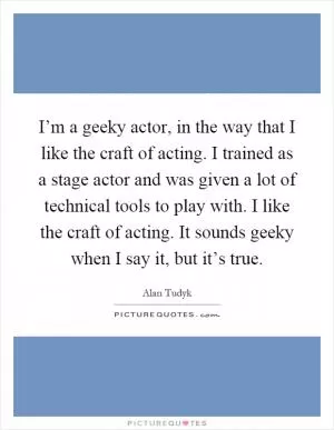 I’m a geeky actor, in the way that I like the craft of acting. I trained as a stage actor and was given a lot of technical tools to play with. I like the craft of acting. It sounds geeky when I say it, but it’s true Picture Quote #1