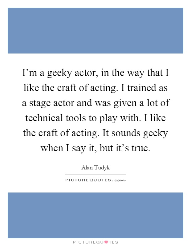 I'm a geeky actor, in the way that I like the craft of acting. I trained as a stage actor and was given a lot of technical tools to play with. I like the craft of acting. It sounds geeky when I say it, but it's true Picture Quote #1