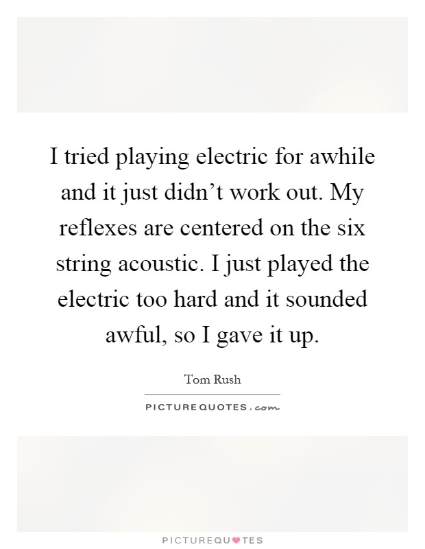 I tried playing electric for awhile and it just didn't work out. My reflexes are centered on the six string acoustic. I just played the electric too hard and it sounded awful, so I gave it up Picture Quote #1