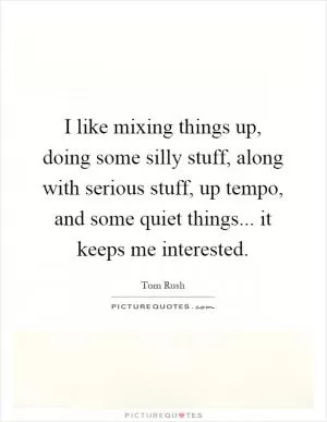 I like mixing things up, doing some silly stuff, along with serious stuff, up tempo, and some quiet things... it keeps me interested Picture Quote #1