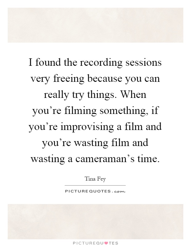 I found the recording sessions very freeing because you can really try things. When you're filming something, if you're improvising a film and you're wasting film and wasting a cameraman's time Picture Quote #1