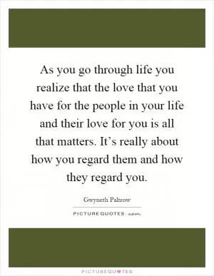 As you go through life you realize that the love that you have for the people in your life and their love for you is all that matters. It’s really about how you regard them and how they regard you Picture Quote #1