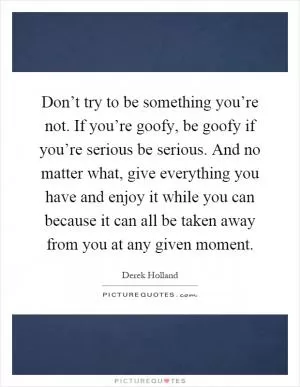 Don’t try to be something you’re not. If you’re goofy, be goofy if you’re serious be serious. And no matter what, give everything you have and enjoy it while you can because it can all be taken away from you at any given moment Picture Quote #1