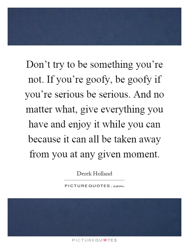 Don't try to be something you're not. If you're goofy, be goofy if you're serious be serious. And no matter what, give everything you have and enjoy it while you can because it can all be taken away from you at any given moment Picture Quote #1