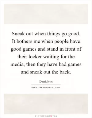Sneak out when things go good. It bothers me when people have good games and stand in front of their locker waiting for the media, then they have bad games and sneak out the back Picture Quote #1