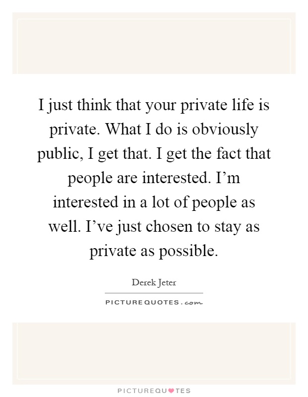 I just think that your private life is private. What I do is obviously public, I get that. I get the fact that people are interested. I'm interested in a lot of people as well. I've just chosen to stay as private as possible Picture Quote #1