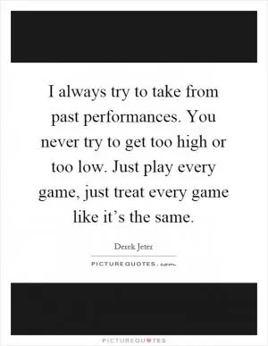 I always try to take from past performances. You never try to get too high or too low. Just play every game, just treat every game like it’s the same Picture Quote #1