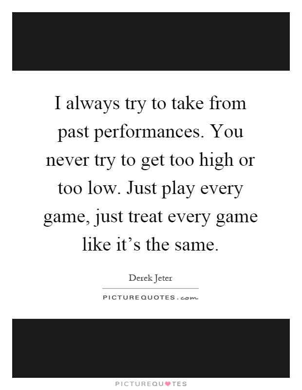 I always try to take from past performances. You never try to get too high or too low. Just play every game, just treat every game like it's the same Picture Quote #1