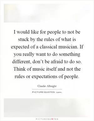 I would like for people to not be stuck by the rules of what is expected of a classical musician. If you really want to do something different, don’t be afraid to do so. Think of music itself and not the rules or expectations of people Picture Quote #1