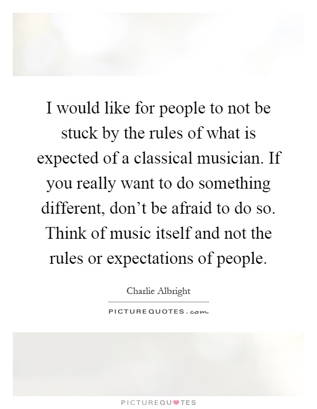 I would like for people to not be stuck by the rules of what is expected of a classical musician. If you really want to do something different, don't be afraid to do so. Think of music itself and not the rules or expectations of people Picture Quote #1