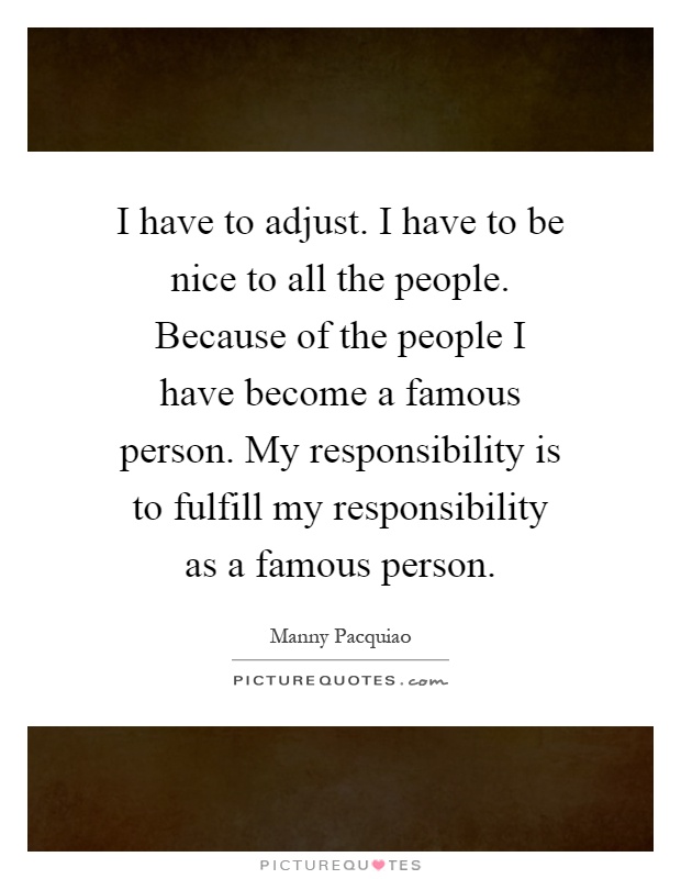 I have to adjust. I have to be nice to all the people. Because of the people I have become a famous person. My responsibility is to fulfill my responsibility as a famous person Picture Quote #1