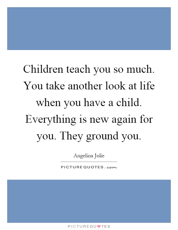 Children teach you so much. You take another look at life when you have a child. Everything is new again for you. They ground you Picture Quote #1