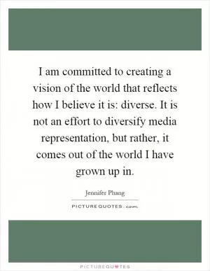 I am committed to creating a vision of the world that reflects how I believe it is: diverse. It is not an effort to diversify media representation, but rather, it comes out of the world I have grown up in Picture Quote #1