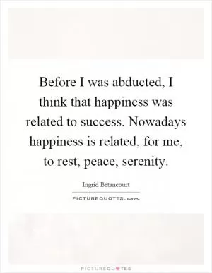 Before I was abducted, I think that happiness was related to success. Nowadays happiness is related, for me, to rest, peace, serenity Picture Quote #1