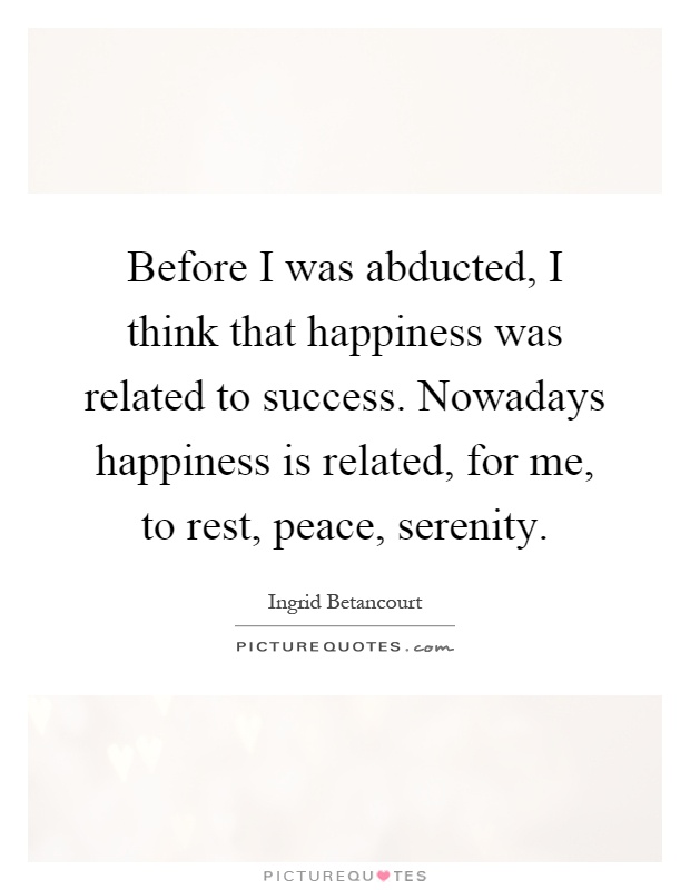Before I was abducted, I think that happiness was related to success. Nowadays happiness is related, for me, to rest, peace, serenity Picture Quote #1