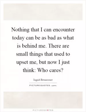 Nothing that I can encounter today can be as bad as what is behind me. There are small things that used to upset me, but now I just think: Who cares? Picture Quote #1