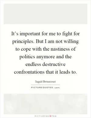 It’s important for me to fight for principles. But I am not willing to cope with the nastiness of politics anymore and the endless destructive confrontations that it leads to Picture Quote #1