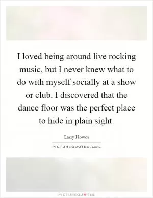 I loved being around live rocking music, but I never knew what to do with myself socially at a show or club. I discovered that the dance floor was the perfect place to hide in plain sight Picture Quote #1