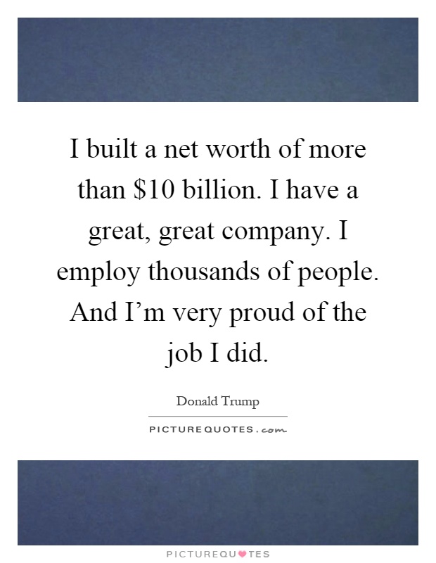 I built a net worth of more than $10 billion. I have a great, great company. I employ thousands of people. And I'm very proud of the job I did Picture Quote #1
