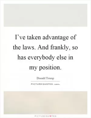 I’ve taken advantage of the laws. And frankly, so has everybody else in my position Picture Quote #1