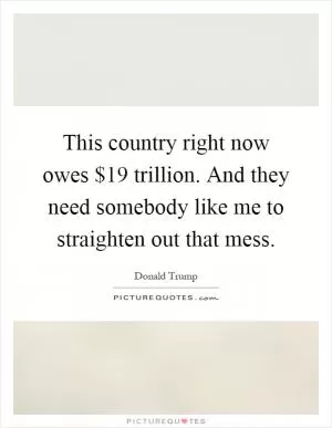 This country right now owes $19 trillion. And they need somebody like me to straighten out that mess Picture Quote #1