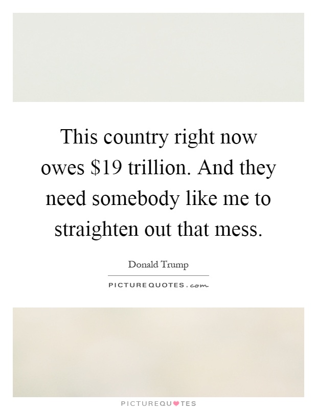 This country right now owes $19 trillion. And they need somebody like me to straighten out that mess Picture Quote #1