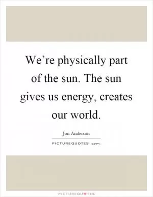 We’re physically part of the sun. The sun gives us energy, creates our world Picture Quote #1