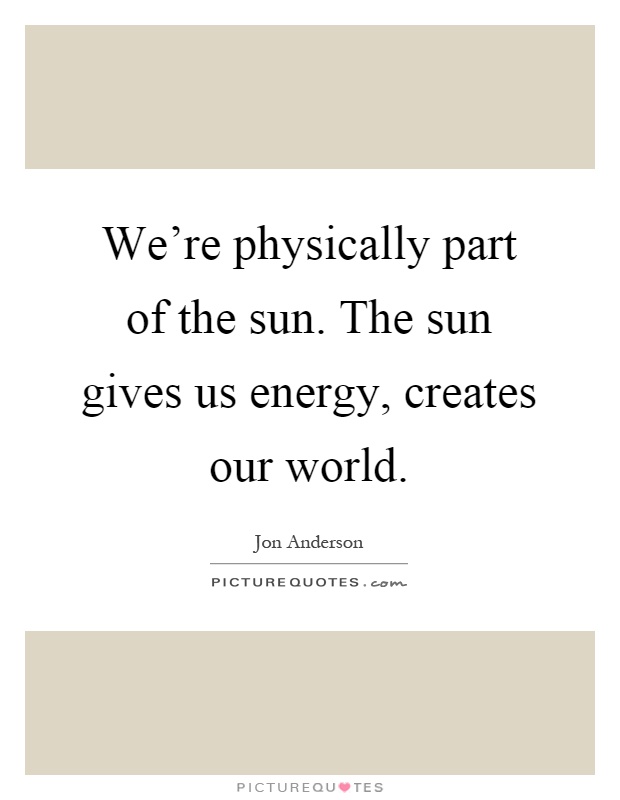 We're physically part of the sun. The sun gives us energy, creates our world Picture Quote #1