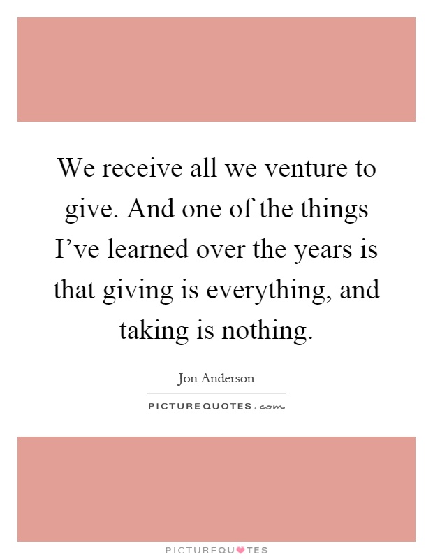 We receive all we venture to give. And one of the things I've learned over the years is that giving is everything, and taking is nothing Picture Quote #1