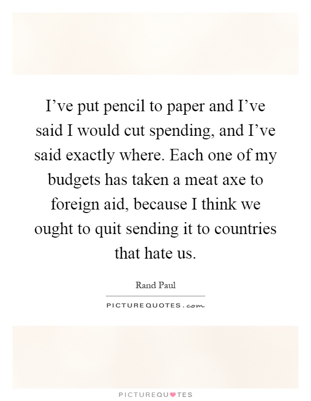 I've put pencil to paper and I've said I would cut spending, and I've said exactly where. Each one of my budgets has taken a meat axe to foreign aid, because I think we ought to quit sending it to countries that hate us Picture Quote #1