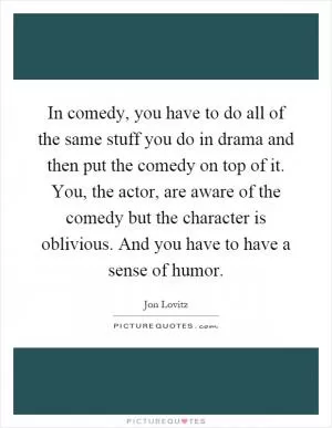 In comedy, you have to do all of the same stuff you do in drama and then put the comedy on top of it. You, the actor, are aware of the comedy but the character is oblivious. And you have to have a sense of humor Picture Quote #1