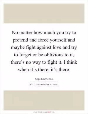 No matter how much you try to pretend and force yourself and maybe fight against love and try to forget or be oblivious to it, there’s no way to fight it. I think when it’s there, it’s there Picture Quote #1