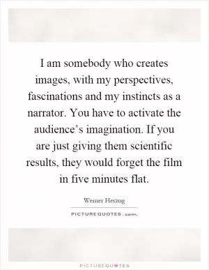 I am somebody who creates images, with my perspectives, fascinations and my instincts as a narrator. You have to activate the audience’s imagination. If you are just giving them scientific results, they would forget the film in five minutes flat Picture Quote #1