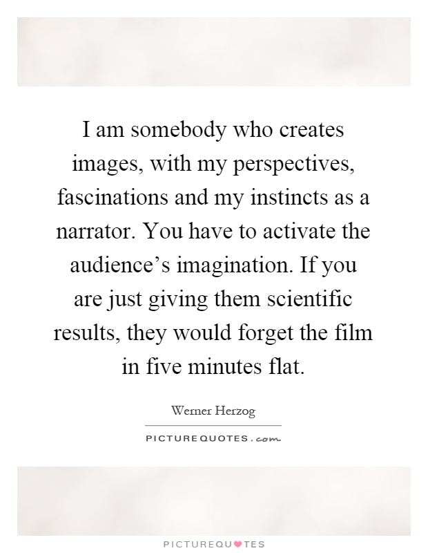 I am somebody who creates images, with my perspectives, fascinations and my instincts as a narrator. You have to activate the audience's imagination. If you are just giving them scientific results, they would forget the film in five minutes flat Picture Quote #1