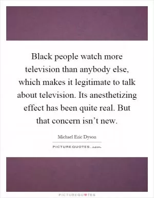 Black people watch more television than anybody else, which makes it legitimate to talk about television. Its anesthetizing effect has been quite real. But that concern isn’t new Picture Quote #1