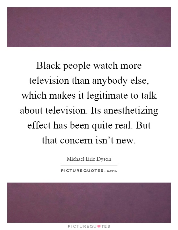 Black people watch more television than anybody else, which makes it legitimate to talk about television. Its anesthetizing effect has been quite real. But that concern isn't new Picture Quote #1