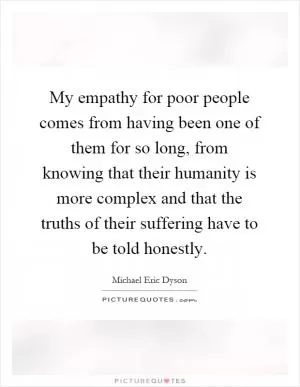 My empathy for poor people comes from having been one of them for so long, from knowing that their humanity is more complex and that the truths of their suffering have to be told honestly Picture Quote #1