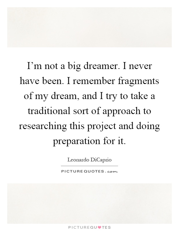 I'm not a big dreamer. I never have been. I remember fragments of my dream, and I try to take a traditional sort of approach to researching this project and doing preparation for it Picture Quote #1