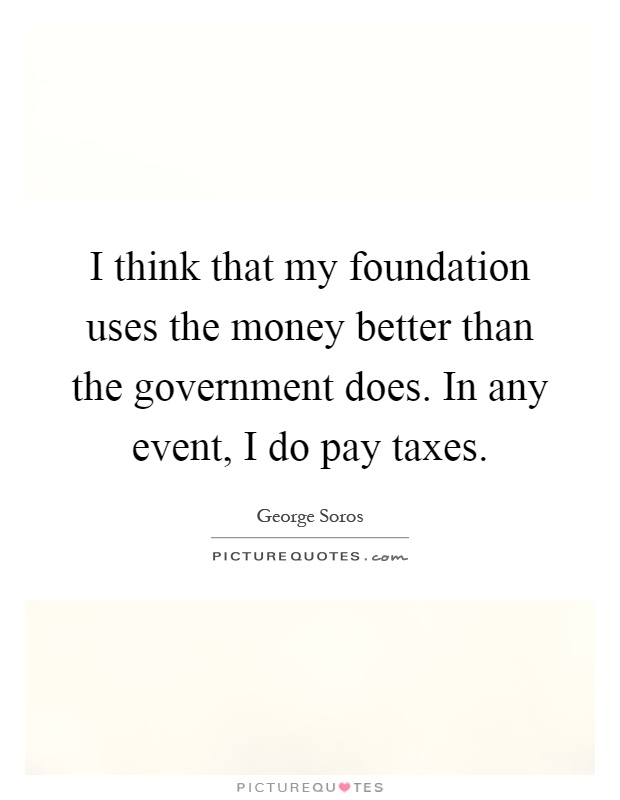 I think that my foundation uses the money better than the government does. In any event, I do pay taxes Picture Quote #1